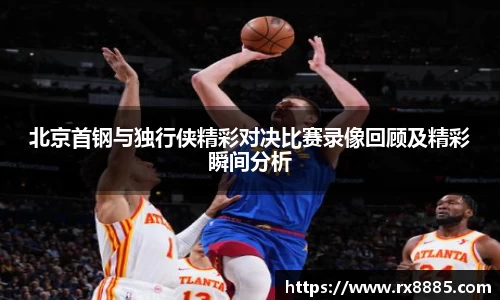 北京首钢与独行侠精彩对决比赛录像回顾及精彩瞬间分析